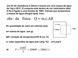 Um fio de resistência 5 Ohms é imerso em uma massa de água 
de 1kg a 20oC. O conjunto está dentro de um calorímetro ideal. 
O fio é ligado a uma tensão de 100V. Calcule que temperatura 
a massa de água atingirá após 1min. 
obs : da física Q = m.c.Δq 
Q= quantidade de calor em calorias (cal) 
m= massa de água (em g) 
Δθ= variação de temperatura=θF-θi (em ºC) 
c= calor especifico da água (em cal/g. ºCC)) cc==11cal/gºC 
100 2 
= = = 
R: P W J / s ( ) 2000 2000 
5 
 
