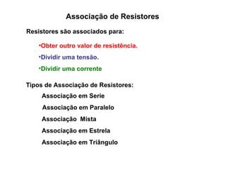 Associação de Resistores 
Resistores são associados para: 
•Obter outro valor de resistência. 
•Dividir uma tensão. 
•Dividir uma corrente 
Tipos de Associação de Resistores: 
Associação em Serie 
Associação em Paralelo 
Associação Mista 
Associação em Estrela 
Associação em Triângulo 
 