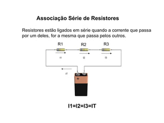 Associação Série de Resistores 
Resistores estão ligados em série quando a corrente que passa 
por um deles, for a mesma que passa pelos outros. 
R1 R2 R3 
I1 I2 I3 
IT 
I1=I2=I3=IT 
 