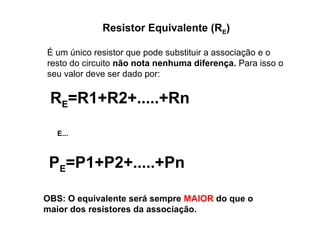 Resistor Equivalente (RE) 
É um único resistor que pode substituir a associação e o 
resto do circuito não nota nenhuma diferença. Para isso o 
seu valor deve ser dado por: 
RE=R1+R2+.....+Rn 
E... 
PE=P1+P2+.....+Pn 
OBS: O equivalente será sempre MAIOR do que o 
maior dos resistores da associação. 
 