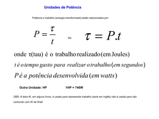 Unidades de Potência 
Potência e trabalho (energia transformada) estão relacionadas por: 
P = t t = P.t ou 
t 
onde τ(tau) é o trabalhorealizado(emJoules) 
t é otempo gasto para realizar otrabalho(emsegundos) 
Pé a potência desenvolvida (emwatts) 
Outra Unidade: HP 1HP = 746W 
OBS: A letra W, em alguns livros, é usada para representar trabalho (work em inglês) não é usada para não 
confundir com W de Watt 
 
