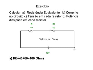 Exercício 
Calcular: a) Resistência Equivalente b) Corrente 
no circuito c) Tensão em cada resistor d) Potência 
dissipada em cada resistor 
Valores em Ohms 
a) RE=40+60=100 Ohms 
 