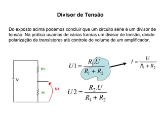 Divisor de Tensão 
Do exposto acima podemos concluir que um circuito série é um divisor de 
tensão. Na prática usamos de várias formas um divisor de tensão, desde 
polarização de transistores até controle de volume de um amplificador. 
= . 
U 1 R 1 
U 
R + 
R 
1 2 
= . 
U 2 R 2 
U 
R + 
R 
1 2 
I U 
R1 + 
R2 
= 
 