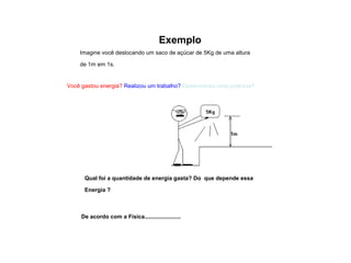 Exemplo 
Imagine você deslocando um saco de açúcar de 5Kg de uma altura 
de 1m em 1s. 
Você gastou energia? Realizou um trabalho? Desenvolveu uma potência? 
Qual foi a quantidade de energia gasta? Do que depende essa 
Energia ? 
De acordo com a Física....................... 
 