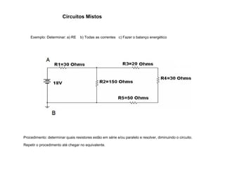 Circuitos Mistos 
Exemplo: Determinar: a) RE b) Todas as correntes c) Fazer o balanço energético 
Procedimento: determinar quais resistores estão em série e/ou paralelo e resolver, diminuindo o circuito. 
Repetir o procedimento até chegar no equivalente. 
 