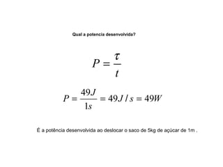 Qual a potencia desenvolvida? 
P = t 
P J 49 49 
= 49 = / = 
J s W 
s 
1 
t 
É a potência desenvolvida ao deslocar o saco de 5kg de açúcar de 1m . 
 