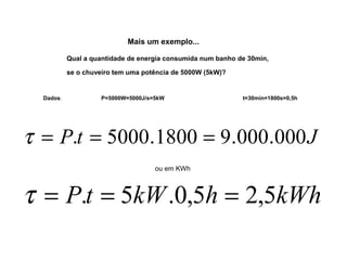 Mais um exemplo... 
Qual a quantidade de energia consumida num banho de 30min, 
se o chuveiro tem uma potência de 5000W (5kW)? 
Dados: P=5000W=5000J/s=5kW t=30min=1800s=0,5h 
t = P.t = 5000.1800 = 9.000.000J 
ou em KWh 
t = P.t = 5kW.0,5h = 2,5kWh 
 