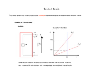 Gerador de Corrente 
É um bipolo gerador que fornece uma corrente constante independentemente da tensão no seus terminais (carga). 
Gerador de Corrente Ideal 
Símbolo 
Curva Característica 
Observe que mudando a carga (RL) mudamos a tensão mas a corrente fornecida 
será a mesma, IS, isso acontece pois o gerador ideal tem resistência interna infinita. 
 