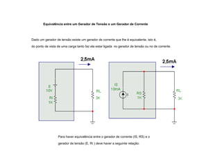 Equivalência entre um Gerador de Tensão e um Gerador de Corrente 
Dado um gerador de tensão existe um gerador de corrente que lhe é equivalente, isto é, 
do ponto de vista de uma carga tanto faz ela estar ligada no gerador de tensão ou no de corrente. 
Para haver equivalência entre o gerador de corrente (IS, RS) e o 
gerador de tensão (E, Ri ) deve haver a seguinte relação: 
 