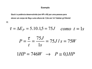 Exemplo 
Qual é a potência desenvolvida (em HP e W) por uma pessoa para 
elevar um corpo de 5kg a uma altura de 1,5m em 1s? Adotar g=10m/s2 
R: 
t = DEP = 5.10.1,5 = 75J como t = 1s 
= t = 75 = / = 
P 75 75 
J s W 
J 
s 
t 
1 
1HP = 746W ® P @ 0,1HP 
 