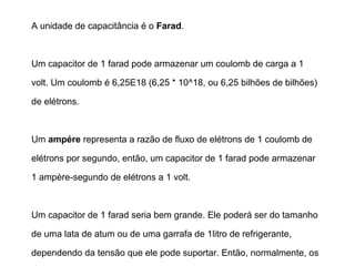 O Capacitor 
Ao remover a pilha e substituí-la por um fio elétrico, a corrente 
fluirá de uma placa do capacitor para a outra. 
A lâmpada acenderá e então começará a diminuir cada vez 
mais sua luminosidade, até apagar assim que o capacitor 
estiver totalmente descarregado (o mesmo número de 
elétrons nas duas placas). 
 