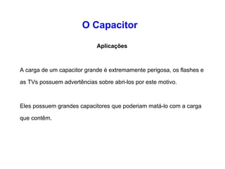 O Capacitor 
Aplicações 
A diferença entre um capacitor e uma pilha é que o capacitor 
pode descarregar toda sua carga em uma pequena fração de 
segundo, já uma pilha demoraria alguns minutos para 
descarregar-se. 
É por isso que o flash eletrônico em uma câmera utiliza um 
capacitor, a pilha carrega o capacitor do flash durante vários 
segundos, e então o capacitor descarrega toda a carga no 
bulbo do flash quase que instantaneamente. 
 