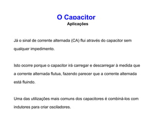 O Capacitor 
Aplicações 
Os capacitores são utilizados de várias maneiras em circuitos 
eletrônicos: 
Os capacitores também podem eliminar ondulações. Se 
uma linha que conduz corrente contínua (CC) possui 
ondulações e picos, um grande capacitor pode uniformizar a 
tensão absorvendo os picos e preenchendo os vales; 
Um capacitor pode bloquear a CC. Se você conectar um 
pequeno capacitor a uma pilha, então não fluirá corrente entre 
os polos da pilha assim que o capacitor estiver carregado (o 
que é instantâneo se o capacitor é pequeno). 
 
