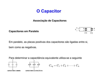 O Capacitor 
Associação de Capacitores 
Capacitores em Série 
Nesse tipo de associação, os capacitores são ligados da 
seguinte forma: a armadura positiva de um capacitor é ligada 
com a armadura negativa do outro capacitor e assim 
sucessivamente. 
Para determinar a capacitância equivalente de uma 
associação de dois ou mais capacitores é utilizada a seguinte 
relação matemática: 
 