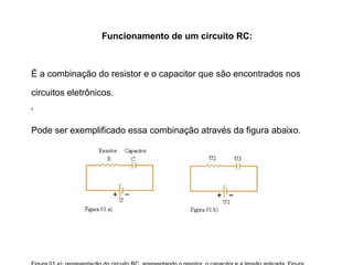 Circuito RC 
Associação de Resistores + Capacitores 
Um Circuito Resistor-Capacitor (RC) é um dos mais simples 
filtros eletrônicos. 
Ele consiste de um resistor e de um capacitor, sendo 
alimentados por uma fonte de tensão. 
Os Circuitos RC são usados como temporizadores de sinais. 
Eles podem controlar quando um determinado dispositivo 
será acionado ou não. 
Isso se deve a sua capacidade de variar ao tempo de sua 
carga dependendo da capacitância e da resistência 
empregados nos seus componentes RC. 
 