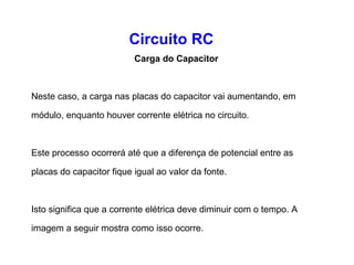 Circuito RC 
Carga do Capacitor 
Quando a chave em um circuito RC é fechada, imediatamente 
inicia uma corrente que fluirá através do circuito. 
Elétrons fluirão do terminal negativo da fonte através do 
resistor R e ficará acumulado na placa superior do capacitor 
C. 
Consequentemente a mesma quantidade de elétrons fluirá da 
placa inferior do capacitor deixando-a mais negativa. 
 