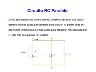 Circuito RC Paralelo 
Como apresentado no circuito abaixo, podemos observar que 
toda a corrente elétrica passa por completo pelo resistor, R, 
porém pode ser observado também que ela não passa pelo 
capacitor, representado por C, pelo fato dela possuir um 
isolante. 
 