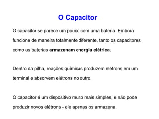 O Capacitor 
O capacitor se parece um pouco com uma bateria. 
Embora funcione de maneira totalmente diferente, 
tanto os capacitores como as baterias armazenam 
energia elétrica. 
Dentro da pilha, reações químicas produzem elétrons 
em um terminal e absorvem elétrons no outro. 
O capacitor é um dispositivo muito mais simples, e não 
pode produzir novos elétrons - ele apenas os 
armazena. 
 