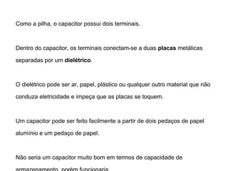 O Capacitor 
Como a pilha, o capacitor possui dois terminais. 
Dentro do capacitor, os terminais conectam-se a 
duas placas metálicas separadas por um dielétrico. 
O dielétrico pode ser ar, papel, plástico ou qualquer outro material 
que não conduza eletricidade e impeça que as placas se toquem. 
Um capacitor pode ser feito facilmente a partir de dois pedaços de 
papel alumínio e um pedaço de papel. 
Não seria um capacitor muito bom em termos de capacidade de 
armazenamento, porém funcionaria. 
 