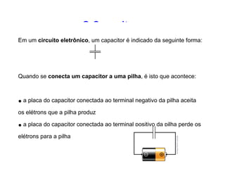 O Capacitor 
Em um circuito eletrônico, um capacitor é indicado da 
seguinte forma: 
Quando se conecta um capacitor a uma pilha, é isto que 
acontece: 
• a placa do capacitor conectada ao terminal negativo da 
pilha aceita os elétrons que a pilha produz 
• a placa do capacitor conectada ao terminal positivo da pilha 
perde os elétrons para a pilha 
 