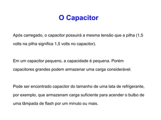 O Capacitor 
Após carregado, o capacitor possuirá a mesma tensão que a 
pilha (1,5 volts na pilha significa 1,5 volts no capacitor). 
Em um capacitor pequeno, a capacidade é pequena. Porém 
capacitores grandes podem armazenar uma carga 
considerável. 
Pode ser encontrado capacitor do tamanho de uma lata de 
refrigerante, por exemplo, que armazenam carga suficiente 
para acender o bulbo de uma lâmpada de flash por um minuto 
ou mais. 
 