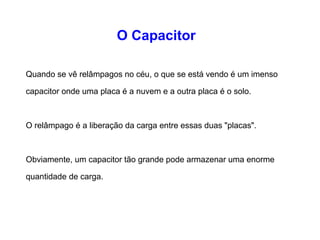 O Capacitor 
Quando se vê relâmpagos no céu, o que se está vendo é 
um imenso capacitor onde uma placa é a nuvem e a outra 
placa é o solo. 
O relâmpago é a liberação da carga entre essas duas 
"placas". 
Obviamente, um capacitor tão grande pode armazenar uma 
enorme quantidade de carga. 
 
