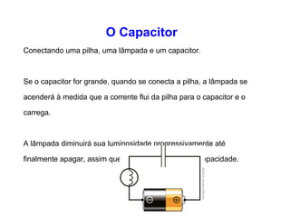 O Capacitor 
Conectando uma pilha, uma lâmpada e um capacitor. 
Se o capacitor for grande, quando se conecta a pilha, a 
lâmpada se acenderá à medida que a corrente flui da pilha 
para o capacitor e o carrega. 
A lâmpada diminuirá sua luminosidade progressivamente até 
finalmente apagar, assim que o capacitor atingir sua 
capacidade. 
 