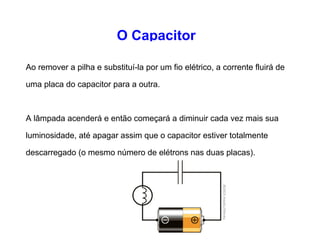 O Capacitor 
Conectando uma pilha, uma lâmpada e um capacitor. 
Se o capacitor for grande, quando se conecta a pilha, a 
lâmpada se acenderá à medida que a corrente flui da pilha 
para o capacitor e o carrega. 
A lâmpada diminuirá sua luminosidade progressivamente até 
finalmente apagar, assim que o capacitor atingir sua 
capacidade. 
 