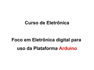Curso de Eletrônica 
Foco em Eletrônica digital para 
uso da Plataforma Arduino 
 