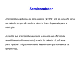 Semicondutor 
À temperaturas próximas do zero absoluto (-273ºC ) o Si se comporta como 
um isolante porque não existem elétrons livres disponíveis para a 
condução. 
À medida que a temperatura aumenta a energia que é fornecida 
aos elétrons da ultima camada (camada de valência ) é suficiente 
para ”quebrar" a ligação covalente fazendo com que os mesmos se 
tornem livres. 
 