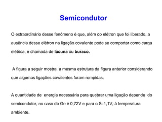 Semicondutor 
O extraordinário desse fenômeno é que, além do elétron que foi liberado, a 
ausência desse elétron na ligação covalente pode se comportar como carga 
elétrica, e chamada de lacuna ou buraco. 
A figura a seguir mostra a mesma estrutura da figura anterior considerando 
que algumas ligações covalentes foram rompidas. 
A quantidade de energia necessária para quebrar uma ligação depende do 
semicondutor, no caso do Ge é 0,72V e para o Si 1,1V, à temperatura 
ambiente. 
 