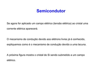Semicondutor 
Se agora for aplicado um campo elétrico (tensão elétrica) ao cristal uma 
corrente elétrica aparecerá. 
O mecanismo de condução devido aos elétrons livres já é conhecido, 
expliquemos como é o mecanismo de condução devido a uma lacuna. 
A próxima figura mostra o cristal de Si sendo submetido a um campo 
elétrico. 
 