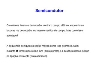 Semicondutor 
Os elétrons livres se deslocarão contra o campo elétrico, enquanto as 
lacunas se deslocarão no mesmo sentido do campo. Mas como isso 
acontece? 
A sequência de figuras a seguir mostra como isso acontece. Num 
instante t1 temos um elétron livre (circulo preto) e a ausência desse elétron 
na ligação covalente (circulo branco). 
 
