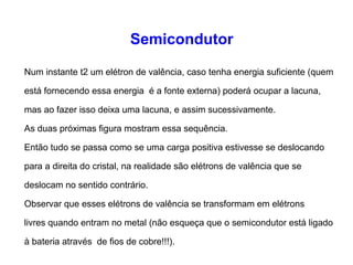 Semicondutor 
Num instante t2 um elétron de valência, caso tenha energia suficiente (quem 
está fornecendo essa energia é a fonte externa) poderá ocupar a lacuna, 
mas ao fazer isso deixa uma lacuna, e assim sucessivamente. 
As duas próximas figura mostram essa sequência. 
Então tudo se passa como se uma carga positiva estivesse se deslocando 
para a direita do cristal, na realidade são elétrons de valência que se 
deslocam no sentido contrário. 
Observar que esses elétrons de valência se transformam em elétrons 
livres quando entram no metal (não esqueça que o semicondutor está ligado 
à bateria através de fios de cobre!!!). 
 