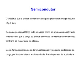 Semicondutor 
O Observe que o elétron que se desloca para preencher a vaga (lacuna) 
não é livre. 
Do ponto de vista elétrico tudo se passa como se uma carga positiva de 
mesmo valor que a carga do elétron estivesse se deslocando no sentido 
contrário ao movimento do elétron. 
Desta forma inicialmente só teremos lacunas livres como portadores de 
carga, por isso o material é chamado de P e a impureza de aceitadora. 
 