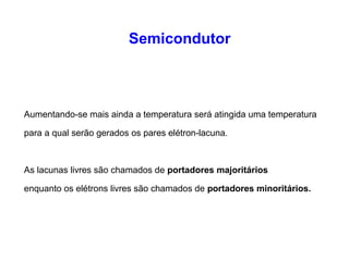 Semicondutor 
Aumentando-se mais ainda a temperatura será atingida uma temperatura 
para a qual serão gerados os pares elétron-lacuna. 
As lacunas livres são chamados de portadores majoritários 
enquanto os elétrons livres são chamados de portadores minoritários. 
 