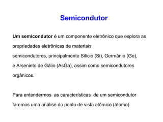 Semicondutor 
Um semicondutor é um componente eletrônico que explora as 
propriedades eletrônicas de materiais 
semicondutores, principalmente Silício (Si), Germânio (Ge), 
e Arsenieto de Gálio (AsGa), assim como semicondutores 
orgânicos. 
Para entendermos as características de um semicondutor 
faremos uma análise do ponto de vista atômico (átomo). 
 