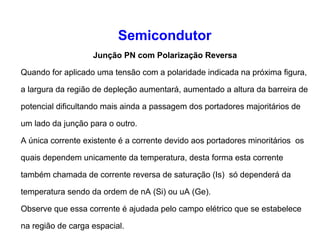 Semicondutor 
Junção PN com Polarização Reversa 
Quando for aplicado uma tensão com a polaridade indicada na próxima figura, 
a largura da região de depleção aumentará, aumentado a altura da barreira de 
potencial dificultando mais ainda a passagem dos portadores majoritários de 
um lado da junção para o outro. 
A única corrente existente é a corrente devido aos portadores minoritários os 
quais dependem unicamente da temperatura, desta forma esta corrente 
também chamada de corrente reversa de saturação (Is) só dependerá da 
temperatura sendo da ordem de nA (Si) ou uA (Ge). 
Observe que essa corrente é ajudada pelo campo elétrico que se estabelece 
na região de carga espacial. 
 