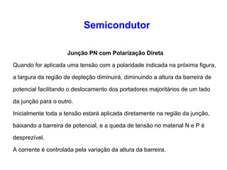 Semicondutor 
Junção PN com Polarização Direta 
Quando for aplicada uma tensão com a polaridade indicada na próxima figura, 
a largura da região de depleção diminuirá, diminuindo a altura da barreira de 
potencial facilitando o deslocamento dos portadores majoritários de um lado 
da junção para o outro. 
Inicialmente toda a tensão estará aplicada diretamente na região da junção, 
baixando a barreira de potencial, e a queda de tensão no material N e P é 
desprezível. 
A corrente é controlada pela variação da altura da barreira. 
 