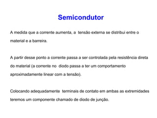 Semicondutor 
A medida que a corrente aumenta, a tensão externa se distribui entre o 
material e a barreira. 
A partir desse ponto a corrente passa a ser controlada pela resistência direta 
do material (a corrente no diodo passa a ter um comportamento 
aproximadamente linear com a tensão). 
Colocando adequadamente terminais de contato em ambas as extremidades 
teremos um componente chamado de diodo de junção. 
 