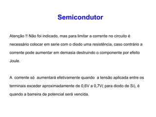 Semicondutor 
Atenção !! Não foi indicado, mas para limitar a corrente no circuito é 
necessário colocar em serie com o diodo uma resistência, caso contrário a 
corrente pode aumentar em demasia destruindo o componente por efeito 
Joule. 
A corrente só aumentará efetivamente quando a tensão aplicada entre os 
terminais exceder aproximadamente de 0,6V a 0,7V( para diodo de Si), é 
quando a barreira de potencial será vencida. 
 