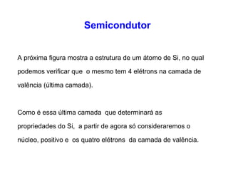 Semicondutor 
A próxima figura mostra a estrutura de um átomo de Si, no qual 
podemos verificar que o mesmo tem 4 elétrons na camada de 
valência (última camada). 
Como é essa última camada que determinará as 
propriedades do Si, a partir de agora só consideraremos o 
núcleo, positivo e os quatro elétrons da camada de valência. 
 