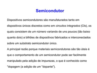 Semicondutor 
Dispositivos semicondutores são manufaturados tanto em 
dispositivos únicos discretos como em circuitos integrados (CIs), os 
quais consistem de um número variando de uns poucos (tão baixo 
quanto dois) a bilhões de dispositivos fabricados e interconectados 
sobre um substrato semicondutor único. 
A principal razão porque materiais semicondutores são tão úteis é 
que o comportamento de um semicondutor pode ser facilmente 
manipulado pela adição de impurezas, o que é conhecido como 
"dopagem (a adição de um "dopante"). 
 