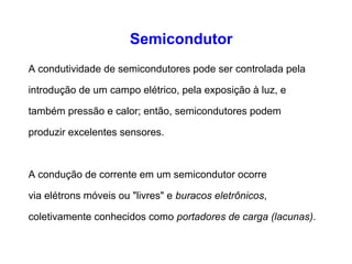 Semicondutor 
A condutividade de semicondutores pode ser controlada pela 
introdução de um campo elétrico, pela exposição à luz, e 
também pressão e calor; então, semicondutores podem 
produzir excelentes sensores. 
A condução de corrente em um semicondutor ocorre 
via elétrons móveis ou "livres" e buracos eletrônicos, 
coletivamente conhecidos como portadores de carga (lacunas). 
 