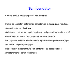 Semicondutor 
Como a pilha, o capacitor possui dois terminais. 
Dentro do capacitor, os terminais conectam-se a duas placas metálicas 
separadas por um dielétrico. 
O dielétrico pode ser ar, papel, plástico ou qualquer outro material que não 
conduza eletricidade e impeça que as placas se toquem. 
Um capacitor pode ser feito facilmente a partir de dois pedaços de papel 
alumínio e um pedaço de papel. 
Não seria um capacitor muito bom em termos de capacidade de 
armazenamento, porém funcionaria. 
 