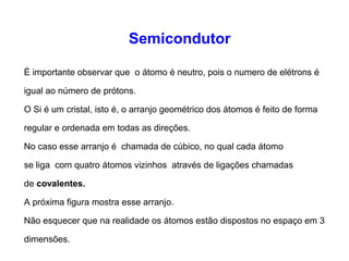 Semicondutor 
É importante observar que o átomo é neutro, pois o numero de elétrons é 
igual ao número de prótons. 
O Si é um cristal, isto é, o arranjo geométrico dos átomos é feito de forma 
regular e ordenada em todas as direções. 
No caso esse arranjo é chamada de cúbico, no qual cada átomo 
se liga com quatro átomos vizinhos através de ligações chamadas 
de covalentes. 
A próxima figura mostra esse arranjo. 
Não esquecer que na realidade os átomos estão dispostos no espaço em 3 
dimensões. 
 