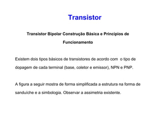 Transistor 
Transistor Bipolar Construção Básica e Princípios de 
Funcionamento 
Existem dois tipos básicos de transistores de acordo com o tipo de 
dopagem de cada terminal (base, coletor e emissor), NPN e PNP. 
A figura a seguir mostra de forma simplificada a estrutura na forma de 
sanduíche e a simbologia. Observar a assimetria existente. 
 