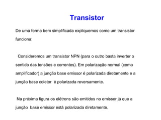 Transistor 
De uma forma bem simplificada expliquemos como um transistor 
funciona: 
Consideremos um transistor NPN (para o outro basta inverter o 
sentido das tensões e correntes). Em polarização normal (como 
amplificador) a junção base emissor é polarizada diretamente e a 
junção base coletor é polarizada reversamente. 
Na próxima figura os elétrons são emitidos no emissor já que a 
junção base emissor está polarizada diretamente. 
 