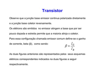 Transistor 
Observe que a junção base emissor continua polarizada diretamente 
e a junção base coletor reversamente. 
Os elétrons são emitidos no emissor atingem a base que por ser 
pouco dopada e estreita permite que a maioria atinja o coletor. 
Para essa configuração chamada emissor comum define-se o ganho 
de corrente, beta (β), como sendo: 
As duas figuras anteriores são representados pelos seus esquemas 
elétricos correspondentes indicados na duas figuras a seguir 
respectivamente. 
 