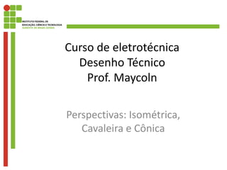 Curso de eletrotécnica
Desenho Técnico
Prof. Maycoln
Perspectivas: Isométrica,
Cavaleira e Cônica
 